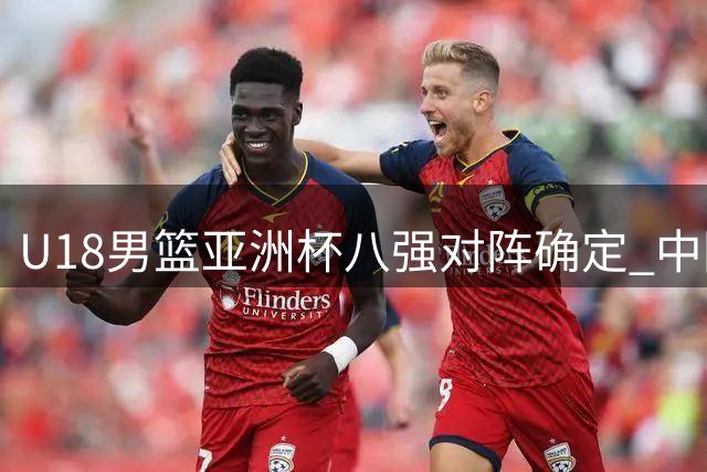 U18男篮亚洲杯八强对阵确定 中国队将迎战菲律宾